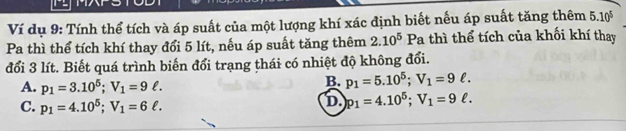 Ví dụ 9: Tính thể tích và áp suất của một lượng khí xác định biết nếu áp suất tăng thêm 5.10^5
Pa thì thể tích khí thay đổi 5 lít, nếu áp suất tăng thêm 2.10^5 Pa thì thể tích của khối khí thay
đổi 3 lít. Biết quá trình biến đổi trạng thái có nhiệt độ không đổi.
A. p_1=3.10^5; V_1=9ell.
B. p_1=5.10^5; V_1=9ell.
C. p_1=4.10^5; V_1=6ell.
D. p_1=4.10^5; V_1=9ell.