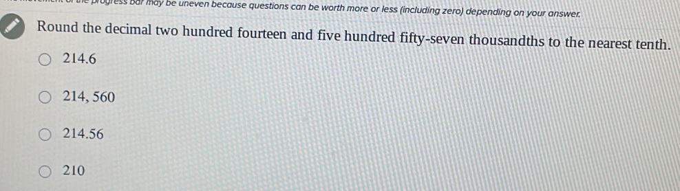 gress bur may be uneven because questions can be worth more or less (including zero) depending on your answer.
Round the decimal two hundred fourteen and five hundred fifty-seven thousandths to the nearest tenth.
214.6
214, 560
214.56
210