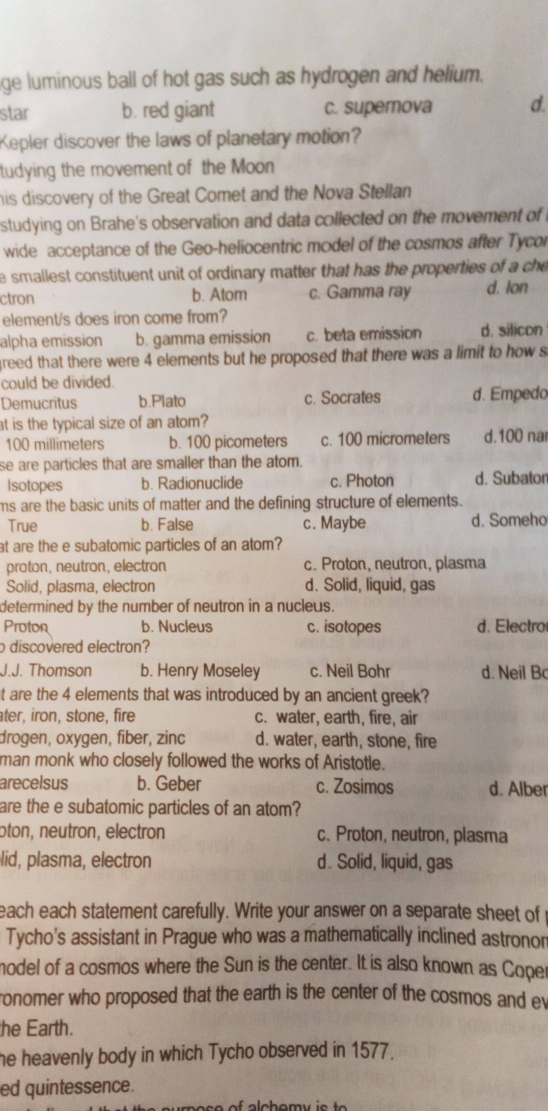 ge luminous ball of hot gas such as hydrogen and helium.
star b. red giant c. superova
d.
Kepler discover the laws of planetary motion?
tudying the movement of the Moon
his discovery of the Great Comet and the Nova Stellan
studying on Brahe's observation and data collected on the movement of 
wide acceptance of the Geo-heliocentric model of the cosmos after Tycor
e smallest constituent unit of ordinary matter that has the properties of a che
ctron b. Atom c. Gamma ray
d. lon
element/s does iron come from?
alpha emission b. gamma emission c. beta emission d. silicon
greed that there were 4 elements but he proposed that there was a limit to how s
could be divided.
Demucritus b.Plato c. Socrates d. Empedo
at is the typical size of an atom?
100 millimeters b. 100 picometers c. 100 micrometers d.100 nar
se are particles that are smaller than the atom.
Isotopes b. Radionuclide c. Photon d. Subator
ms are the basic units of matter and the defining structure of elements.
True b. False c. Maybe d. Someho
at are the e subatomic particles of an atom?
proton, neutron, electron c. Proton, neutron, plasma
Solid, plasma, electron d. Solid, liquid, gas
determined by the number of neutron in a nucleus.
Proton b. Nucleus c. isotopes d. Electro
o discovered electron?
J.J. Thomson b. Henry Moseley c. Neil Bohr d. Neil B
t are the 4 elements that was introduced by an ancient greek?
ater, iron, stone, fire c. water, earth, fire, air
drogen, oxygen, fiber, zinc d. water, earth, stone, fire
man monk who closely followed the works of Aristotle.
arecelsus b. Geber c. Zosimos d. Alber
are the e subatomic particles of an atom?
ɔton, neutron, electron c. Proton, neutron, plasma
lid, plasma, electron d. Solid, liquid, gas
each each statement carefully. Write your answer on a separate sheet of
Tycho's assistant in Prague who was a mathematically inclined astronon
model of a cosmos where the Sun is the center. It is also known as Coper
ronomer who proposed that the earth is the center of the cosmos and ev
the Earth.
he heavenly body in which Tycho observed in 1577.
ed quintessence.