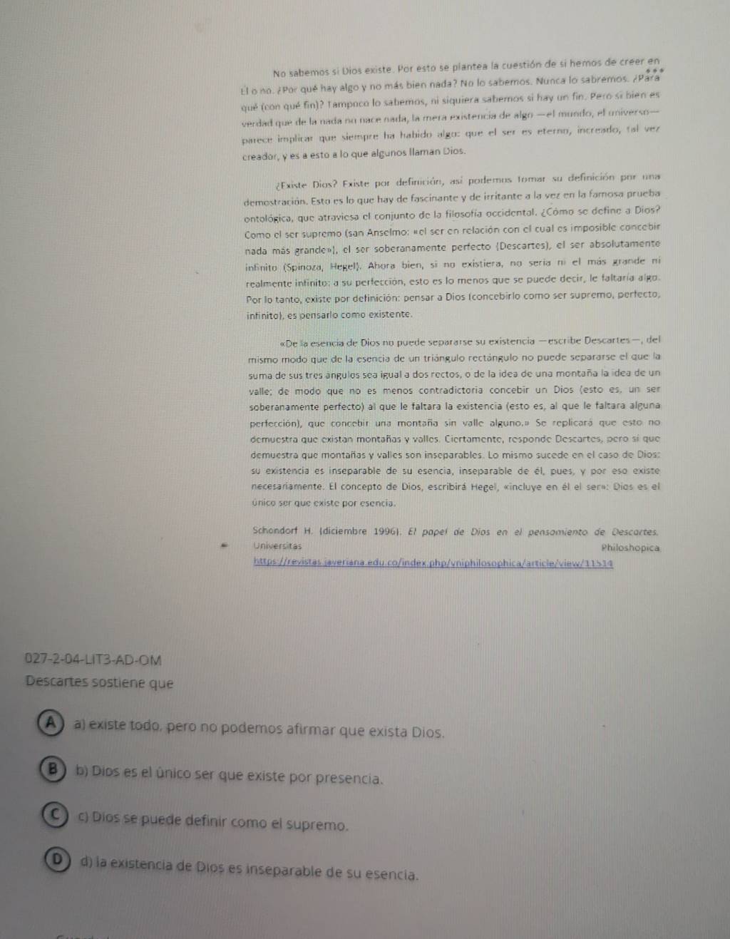 No sabemos si Dios existe. Por esto se plantea la cuestión de si hemos de creer en
El o no. ¿Por qué hay algo y no más bien nada? No lo sabemos. Nunca lo sabremos. ¿Para
qué (con qué fin)? Tampoco lo sabemos, ni siquiera sabemos si hay un fin. Pero si bien es
verdad que de la nada no nace nada, la mera existencia de algo —el mundo, el universo—
parece implicar que siempre ha habido algo: que el ser es eterno, increado, tal vez
creador, y es a esto a lo que algunos Ilaman Dios.
¿Existe Dios? Existe por definición, así podemos tomar su definición por una
demostración. Esto es lo que hay de fascinante y de irritante a la vez en la famosa prueba
ontológica, que atraviesa el conjunto de la filosofía occidental. ¿Cómo se define a Dios?
Como el ser supremo (san Anselmo: «el ser en relación con el cual es imposible concebir
nada más grande»), el ser soberanamente perfecto (Descartes), el ser absolutamente
infinito (Spinoza, Hegel). Ahora bien, si no existiera, no sería ní el más grande ni
realmente infinito: a su perfección, esto es lo menos que se puede decir, le faltaría algo.
Por lo tanto, existe por definición: pensar a Dios (concebirlo como ser supremo, perfecto,
infinito), es pensarlo como existente.
«De la esencia de Dios no puede separarse su existencia —escribe Descartes—, del
mismo modo que de la esencia de un triángulo rectángulo no puede separarse el que la
suma de sus tres ángulos sea igual a dos rectos, o de la idea de una montaña la ídea de un
valle; de modo que no es menos contradictoria concebir un Dios (esto es, un ser
soberanamente perfecto) al que le faltara la existencia (esto es, al que le faltara alguna
perfección), que concebir una montaña sin valle alguno.ª Se replicará que esto no
demuestra que existan montañas y valles. Ciertamente, responde Descartes, pero sí que
demuestra que montañas y valles son inseparables. Lo mismo sucede en el caso de Dios:
su existencia es inseparable de su esencia, inseparable de él, pues, y por eso existe
necesariamente. El concepto de Dios, escribirá Hegel, «incluye en él el ser»: Dios es el
único ser que existe por esencia.
Schondorf H. (diciembre 1996). El papel de Díos en el pensamiento de Descartes.
Universitas Philoshopica
https://revistas.javeriana.edu.co/index.php/vniphilosophica/article/view/11514
027-2-04-LIT3-AD-OM
Descartes sostiene que
A) a) existe todo, pero no podemos afirmar que exista Dios.
B ) b) Díos es el único ser que existe por presencia.
C c) Dios se puede definir como el supremo.
D)d) la existencia de Dios es inseparable de su esencia.