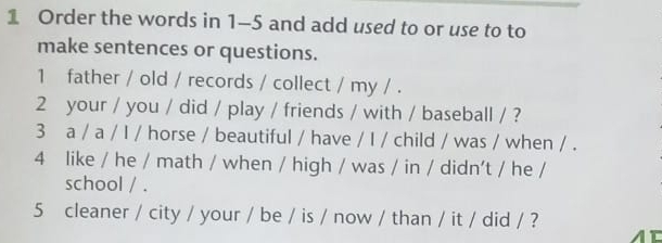 Order the words in 1-5 and add used to or use to to 
make sentences or questions. 
1 father / old / records / collect / my / . 
2 your / you / did / play / friends / with / baseball / ? 
3 a / a / I / horse / beautiful / have / I / child / was / when / . 
4 like / he / math / when / high / was / in / didn't / he / 
school / . 
5 cleaner / city / your / be / is / now / than / it / did / ?