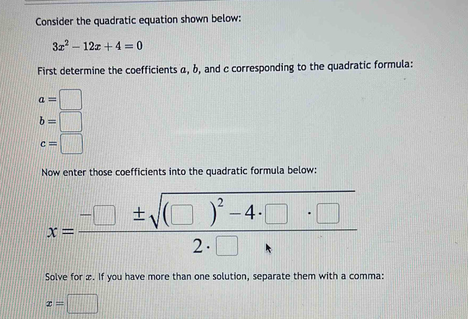 Consider the quadratic equation shown below:
3x^2-12x+4=0
First determine the coefficients α, b, and c corresponding to the quadratic formula:
a=□
b=□
c=□
Now enter those coefficients into the quadratic formula below:
x=frac -□ ± sqrt((□ )^2)-4· □ · □ 2· □  
Solve for x. If you have more than one solution, separate them with a comma:
x=□