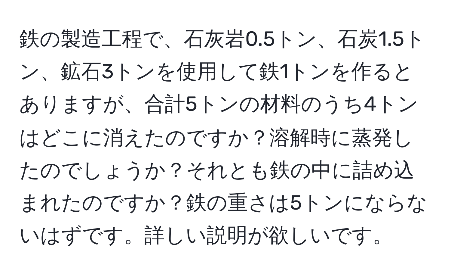 鉄の製造工程で、石灰岩0.5トン、石炭1.5トン、鉱石3トンを使用して鉄1トンを作るとありますが、合計5トンの材料のうち4トンはどこに消えたのですか？溶解時に蒸発したのでしょうか？それとも鉄の中に詰め込まれたのですか？鉄の重さは5トンにならないはずです。詳しい説明が欲しいです。