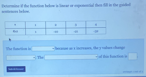 Determine if the function below is linear or exponential then fill in the guided
sentences below.
The function is □ because as x increases, the y values change
□. The □ of this function is □ .
Submit Answer
attempt 1 out of 2