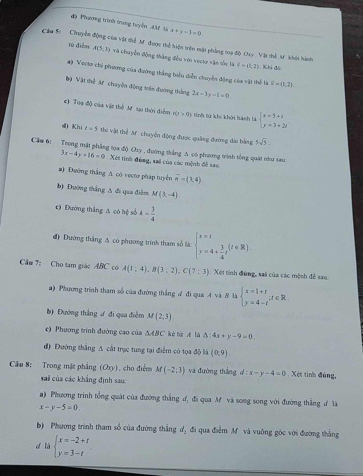 d) Phương trình trung tuyến AM là x+y-3=0
Câu 5:  Chuyển động của vật thể M được thể hiện trên mặt phẳng toạ độ Oxy . Vật thể M khởi hành
từ điểm A(5;3) và chuyển động thẳng đều với vectơ vận tốc là vector v=(1;2). Khi đó:
a) Vectơ chỉ phương của đường thẳng biểu diễn chuyển động của vật thể là vector v=(1;2).
b) Vật thể M chuyển động trên đường thẳng 2x-3y-1=0.
c) Toạ độ của vật thể Mỹ tại thời điểm t(t>0) tính từ khi khởi hành là beginarrayl x=5+t y=3+2tendarray. .
d) Khi t=5 thì vật thể Mỹ chuyển động được quãng đường dài bằng 5sqrt(5).
Câu 6: Trong mặt phẳng tọa độ Oxy , đường thẳng Δ có phương trình tổng quát như sau:
3x-4y+16=0. Xét tính đúng, sai của các mệnh đề sau.
a) Đường thẳng Δ có vectơ pháp tuyến vector n=(3;4).
b) Đường thẳng Δ đi qua điểm M(3;-4).
c) Đường thẳng △ coh lệ số k= 3/4 .
d) Đường thẳng Δ có phương trình tham số là: beginarrayl x=t y=4+ 3/4 tendarray. (t∈ R).
Câu 7: Cho tam giác ABC có A(1;4),B(3;2),C(7;3). Xét tính đúng, sai của các mệnh đề sau.
a) Phương trình tham số của đường thẳng đ đi qua A và B là beginarrayl x=1+t y=4-tendarray. ;t∈ R.
b) Đường thẳng đ đi qua điểm M(2;3).
c) Phương trình đường cao của △ ABC kè từ A là △ :4x+y-9=0.
d) Đường thẳng Δ cắt trục tung tại điểm có tọa độ là (0;9).
Câu 8: Trong mặt phẳng (Oxy) , cho điểm M(-2;3) và đường thắng d:x-y-4=0 Xét tính đúng,
sai của các khẳng định sau:
a) Phương trình tổng quát của đường thẳng đị đi qua M và song song với đường thẳng đ là
x-y-5=0.
b) Phương trình tham số của đường thẳng d_2 đi qua điểm Mô và vuông góc với đường thắng
d là beginarrayl x=-2+t y=3-tendarray. .