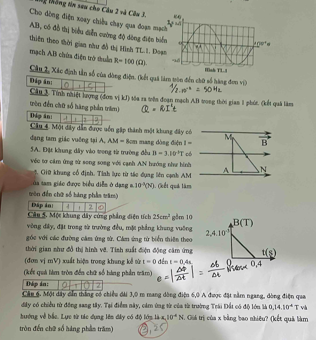 nỹ thống tìn sau cho Câu 2 và Câu 3. 
Cho dòng điện xoay chiều chạy qua đoạn mạch
AB, có đồ thị biểu diễn cường độ dòng điện b
thiên theo thời gian như đồ thị Hình TL.1, Đo
mạch AB chứa điện trở thuần R=100(Omega ).
Câu 2, Xác định tần số của dòng điện. (kết quả làm tròn đến chữ số hàng đơn vị)
Đáp án:
Câu 3. Tính nhiệt lượng (đơn vị kJ) tỏa ra trên đoạn mạch AB trong thời gian 1 phút. (kết quả làm
tròn đến chữ số hàng phần trăm)
Đáp án: 2
Câu 4. Một dây dẫn được uốn gập thành một khung dây có
M
dạng tam giác vuông tại A, AM=8cm mang dòng điện I=
B
5A. Đặt khung dây vào trong từ trường đều B=3.10^(-3)T có
véc tơ cảm ứng từ song song với cạnh AN hướng như hình A N
5. Giữ khung cố định. Tính lực từ tác dụng lên cạnh AM
ta tam giác được biểu diễn ở dạng a. 10^(-3)(N). (kết quả làm
tròn đến chữ số hàng phần trăm)
Đáp án: 1 2
Câu 5. Một khung dây cứng phẳng diện tích 25cm^2 gồm 10
vòng dây, đặt trong từ trường đều, mặt phẳng khung vuông 
góc với các đường cảm ứng từ. Cảm ứng từ biến thiên theo
thời gian như đồ thị hình vẽ. Tính suất điện động cảm ứng
(đơn vị mV) xuất hiện trong khung kề từ t=0 đến t=0,4s.
(kết quả làm tròn đến chữ số hàng phần trăm)
Đáp án:
Câu 6. Một dây dẫn thẳng có chiều dài 3,0 m mang dòng điện 6,0 A được đặt nằm ngang, dòng điện qua
dây có chiều từ đông sang tây. Tại điểm này, cảm ứng từ của từ trường Trái Đất có độ lớn là 0,14.10^(-4)T và
hướng về bắc. Lực từ tác dụng lên dây có độ lớn la-x. 10^(-4)N Giá trị của x bằng bao nhiêu? (kết quả làm
tròn đến chữ số hàng phần trăm)