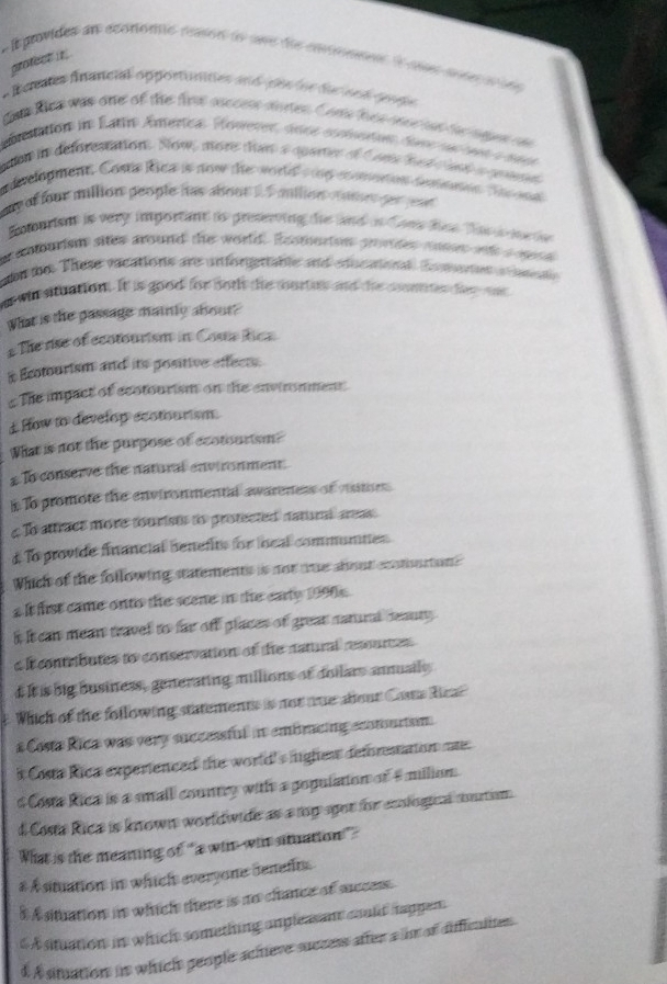 profect it
*  E provides dn économé nason do une de entomtn le que so e a ns 
*Runues fnancial opportunines and pés lor ducand cone
t toe was one of the frs asccen doten. Conts hce ooe tad th ngen oa
abestation in Eattre Ämertca Howerer, doce aumtie dese su  e a neu
aon in deforestation. Now, more dun a apatr d t ars had d unk a cpnee
delopment Coste Rea is now te worle  tg emin desmnon ta ea
ay of foor million people has about 2.5 milion momer perpat 
Enturism is very importint io preseving die lnd in Cons Res Tam  morte
e entourism sites around the world Ecsmorto povdes moes w e 
ain te These ecations are unforertable and edocationl Eometen a nale
a wit situation. It is good for both the courtes and the cumes der oe
What is the passage mainly about?
#The rise of ecotourism in Cose Rica
s Ecotourism and its positive effects.
s The impact of ecotourism on the environment
£How to develop ecotoursm.
What is not the purpose of ecotourism?
£ In conserve the natural environment.
is To promote the environmental awareness of vumes .
c To atract more tourist to protected natum areas.
# To provide financial benefits for local communtes
Which of the following statements is not tue about ccntourtons
£ It first came ontio the scene in the earty 1990.
it it can mean travel to far off places of great natunl ceaury .
a It contributes to conservation of the natural ressurtes
dIt is big business, generating millions of doilars annuaily
t Which of the following statements is not te about Come Rea?
a Costa Rica was very successful in embracing ecotounism.
t Costa Rica experienced the world's lighes defrestaton me:
d Costa Rica is a small country witlh a population of 4 milion.
d Cosa Rica is known worldwide as a my agor for eonlogicl mutism.
What is the meaning of “a win win situation”
# A situation in which everyone denefts.
5Asituation in which there is no chance of success.
$ A situation in which something angleasant could haggen.
4 A situation in which geople achieve success after a im of difficalttes