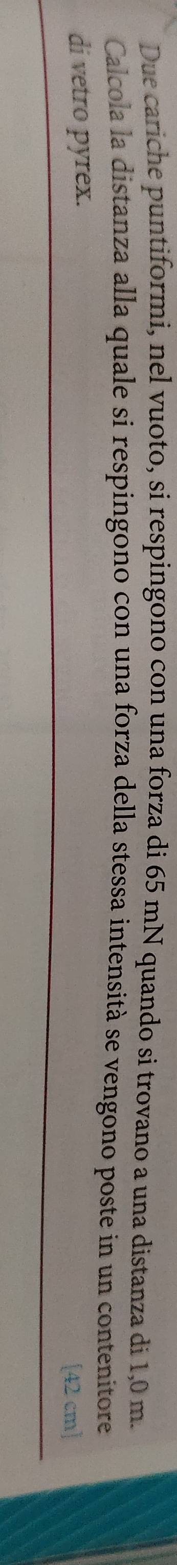 Due cariche puntiformi, nel vuoto, si respingono con una forza di 65 mN quando si trovano a una distanza di 1,0 m. 
Calcola la distanza alla quale si respingono con una forza della stessa intensità se vengono poste in un contenitore 
di vetro pyrex.
[42cm]
