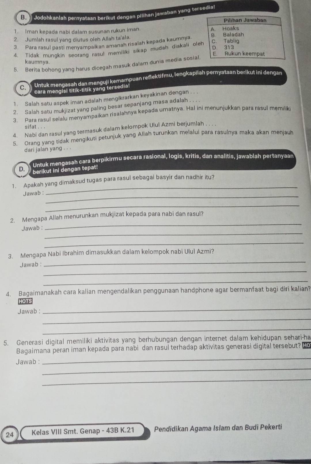 Jodohkanlah pernyataan berikut dengan pilihan jawaban yang tersedia!
1. Iman kepada nabi dalam susunan rukun iman. 
2. Jumlah rasul yang diutus oleh Allah ta'ala. 
3. Para rasul pasti menyampaikan amanah risalah kepada kaumnya 
4. Tidak mungkin seorang rasul memiliki sikap mudah diakali ole
kaumnya.
5. Berita bohong yang harus dicegah masuk dalam dunia media sosial
C. Untuk mengasah dan menguji kemampuan reflektifmu, lengkapilah pernyataan berikut ini dengan
cara mengisi titik-titik yang tersedia!
1. Salah satu aspek iman adalah mengikrarkan keyakinan dengan . . .
2. Salah satu mukjizat yang paling besar sepanjang masa adalah . . . .
3. Para rasul selalu menyampaikan risalahnya kepada umatnya. Hal ini menunjukkan para rasul memilik
sifat . . .
4. Nabi dan rasul yang termasuk dalam kelompok Ulul Azmi berjumlah . . . .
5. Orang yang tidak mengikuti petunjuk yang Allah turunkan melalui para rasulnya maka akan menjauh
dari jalan yang . . .
Untuk mengasah cara berpikirmu secara rasional, logis, kritis, dan analitis, jawablah pertanyaan
D. berikut ini dengan tepat!
_
1. Apakah yang dimaksud tugas para rasul sebagai basyir dan nadhir itu?
_
Jawab :
_
_
2. Mengapa Allah menurunkan mukjizat kepada para nabi dan rasul?
_
Jawab :
_
3. Mengapa Nabi Ibrahim dimasukkan dalam kelompok nabi Ulul Azmi?
_
Jawab :
_
_
4. Bagaimanakah cara kalian mengendalikan penggunaan handphone agar bermanfaat bagi diri kalian?
HOTS
_
Jawab :
_
_
5. Generasi digital memiliki aktivitas yang berhubungan dengan internet dalam kehidupan sehari-ha
_
Bagaimana peran iman kepada para nabi dan rasul terhadap aktivitas generasi digital tersebut? Ho
_
Jawab :
_
24 Kelas VIII Smt. Genap - 43B K.21 Pendidikan Agama Islam dan Budi Pekerti