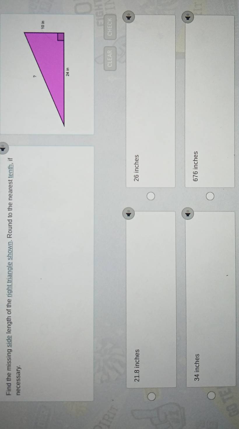 Find the missing side length of the right triangle shown. Round to the nearest tenth, if
necessary.
CLEAR CHECK
21.8 inches 26 inches
34 inches 676 inches