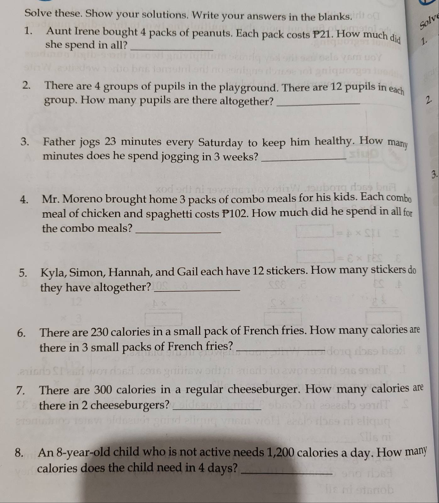 Solve these. Show your solutions. Write your answers in the blanks. 
Solv 
1. Aunt Irene bought 4 packs of peanuts. Each pack costs P21. How much did 1. 
she spend in all?_ 
2. There are 4 groups of pupils in the playground. There are 12 pupils in each 
group. How many pupils are there altogether?_ 
_ 
2. 
3. Father jogs 23 minutes every Saturday to keep him healthy. How many
minutes does he spend jogging in 3 weeks?_ 
3. 
4. Mr. Moreno brought home 3 packs of combo meals for his kids. Each combo 
meal of chicken and spaghetti costs P102. How much did he spend in all for 
the combo meals?_ 
5. Kyla, Simon, Hannah, and Gail each have 12 stickers. How many stickers do 
they have altogether?_ 
6. There are 230 calories in a small pack of French fries. How many calories are 
there in 3 small packs of French fries?_ 
7. There are 300 calories in a regular cheeseburger. How many calories are 
there in 2 cheeseburgers?_ 
8. An 8-year -old child who is not active needs 1,200 calories a day. How many 
calories does the child need in 4 days?_