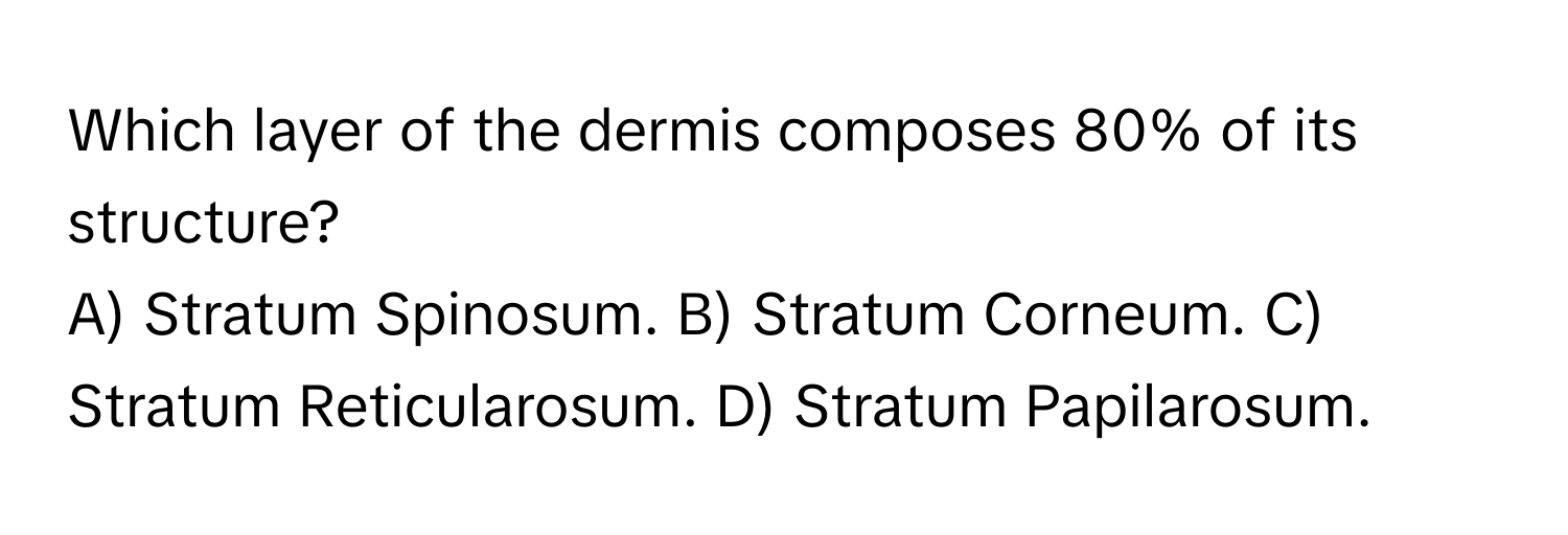 Which layer of the dermis composes 80% of its structure?
A) Stratum Spinosum. B) Stratum Corneum. C) Stratum Reticularosum. D) Stratum Papilarosum.