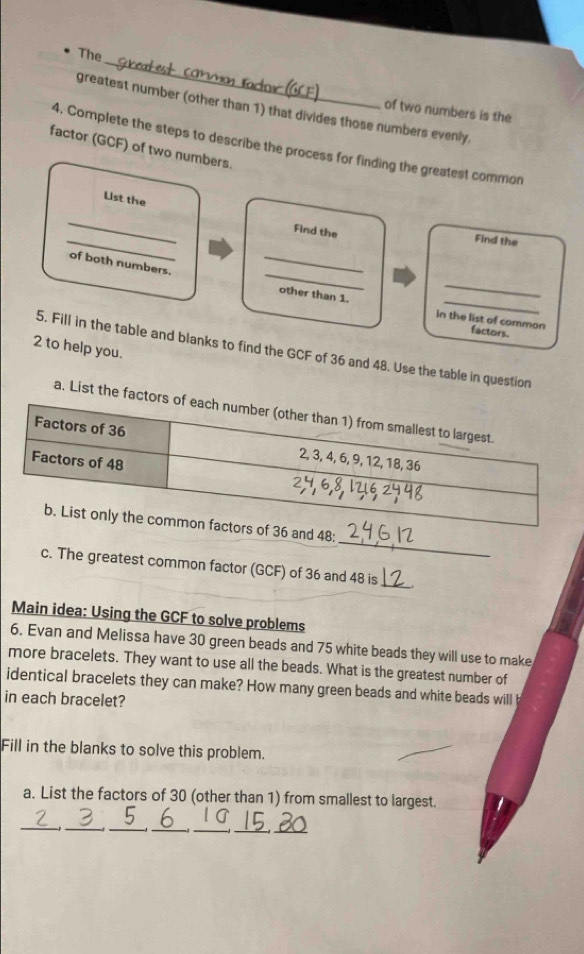 The 
greatest number (other than 1) that divides those numbers evenly. 
of two numbers is the 
4. Complete the steps to describe the process for finding the greatest common 
factor (GCF) of two numbers. 
List the 
_ 
_ 
Find the 
Find the 
_ 
_ 
of both numbers. 
_ 
other than 1. in the list of common factors. 
2 to help you. 
5. Fill in the table and blanks to find the GCF of 36 and 48. Use the table in question 
a. List the fac 
_
36 and 48; 
c. The greatest common factor (GCF) of 36 and 48 is 
_ 
Main idea: Using the GCF to solve problems 
6. Evan and Melissa have 30 green beads and 75 white beads they will use to make 
more bracelets. They want to use all the beads. What is the greatest number of 
identical bracelets they can make? How many green beads and white beads will 
in each bracelet? 
Fill in the blanks to solve this problem. 
a. List the factors of 30 (other than 1) from smallest to largest. 
_ 
__ 
_ 
_ 
__