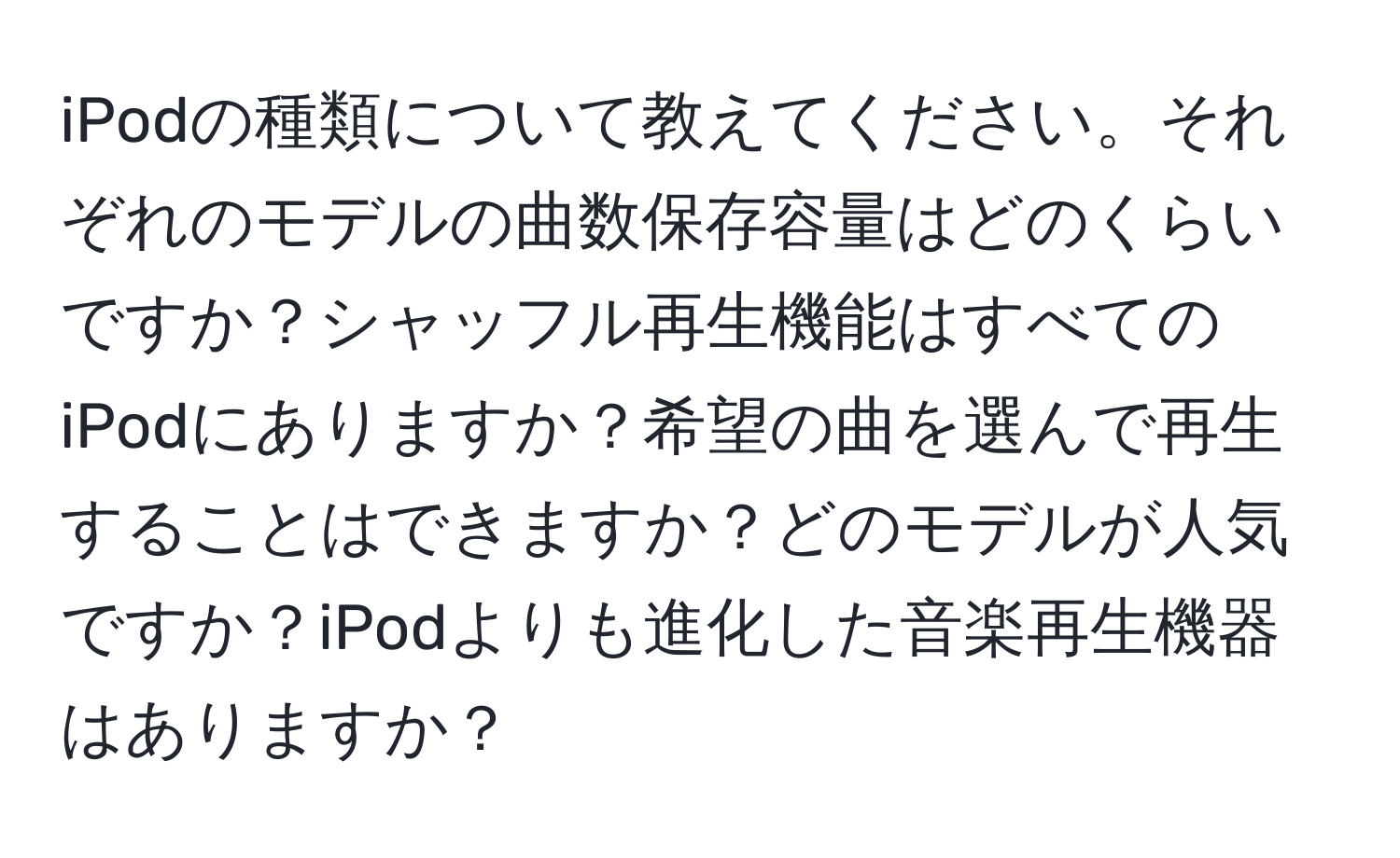 iPodの種類について教えてください。それぞれのモデルの曲数保存容量はどのくらいですか？シャッフル再生機能はすべてのiPodにありますか？希望の曲を選んで再生することはできますか？どのモデルが人気ですか？iPodよりも進化した音楽再生機器はありますか？