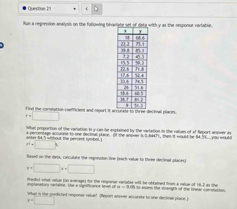 < 
Run a regression analysis on the following bivariate set of data with  y as the response variable. 
Find the correlation coefficient and report it adecimal places.
r=□
What proportion of the variation in y can be explained by the variation in the values of x? Report answer as 
a percentage accurate to one decimal place. (If the answer is 0.84471, then it would be 84.5%...you would 
enter 84.5 without the percent symbol.)
r^2=□ %
Based on the data, calculate the regression line (each value to three decimal places)
y=□ x+□
Predict what value (on average) for the response variable will be obtained from a value of 16.2 as the 
explanatory variable. Use a significance level of alpha =0.05 to assess the strength of the linear correlation. 
What is the predicted response value? (Report answer accurate to one decimal place.)
y=□