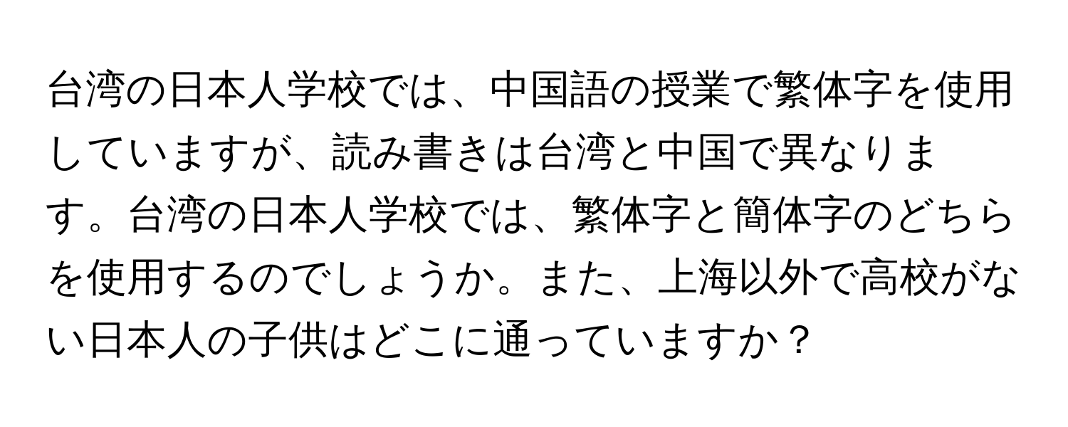 台湾の日本人学校では、中国語の授業で繁体字を使用していますが、読み書きは台湾と中国で異なります。台湾の日本人学校では、繁体字と簡体字のどちらを使用するのでしょうか。また、上海以外で高校がない日本人の子供はどこに通っていますか？