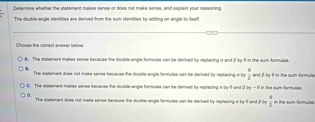 Determine whether the statement makes sense or does not make sense, and explain your reasoning.
The double-angle identities are derived from the sum identities by adding an angle to itself.
Choose the correct answer below.
A. The statement makes sense because the double-angle formulas can be derived by replacing α and β byθ in the sum formulas.
B.
The statement does not make sense because the double-angle formulas can be derived by replacing α by  θ /2  and β byθ in the sum formula:
C. The statement makes sense because the double-angle formulas can be derived by replacing α by θ and β by −θ in the sum formulas.
D.
The statement does not make sense because the double-angle formulas can be derived by replacing α by θ and β by  θ /2  in the sum formulas