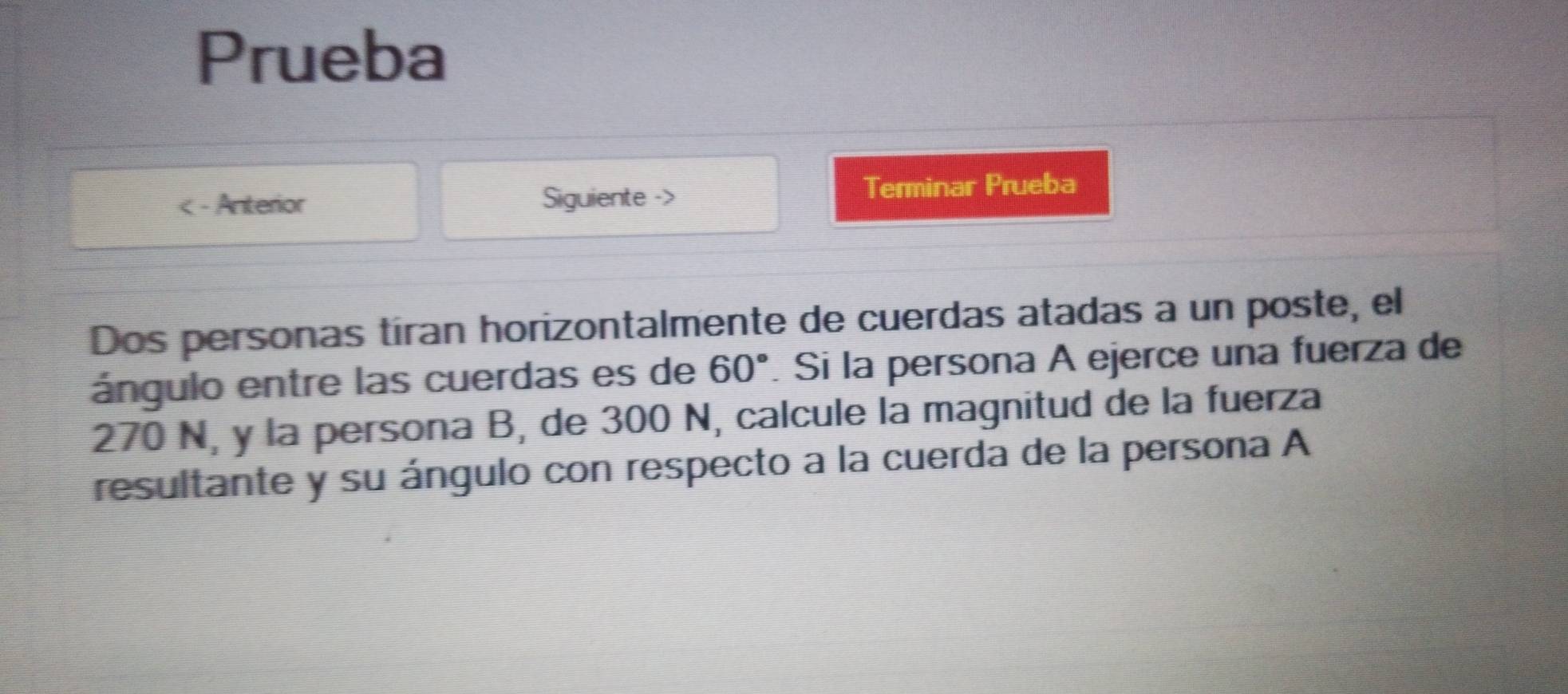 Prueba 
Anterior Siguiente -> Terminar Prueba 
Dos personas tíran horizontalmente de cuerdas atadas a un poste, el 
ángulo entre las cuerdas es de 60°. Si la persona A ejerce una fuerza de
270 N, y la persona B, de 300 N, calcule la magnitud de la fuerza 
resultante y su ángulo con respecto a la cuerda de la persona A