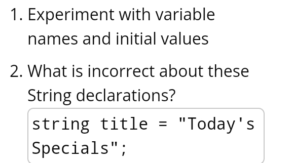 Experiment with variable 
names and initial values 
2. What is incorrect about these 
String declarations? 
string title = "Today's 
Specials";