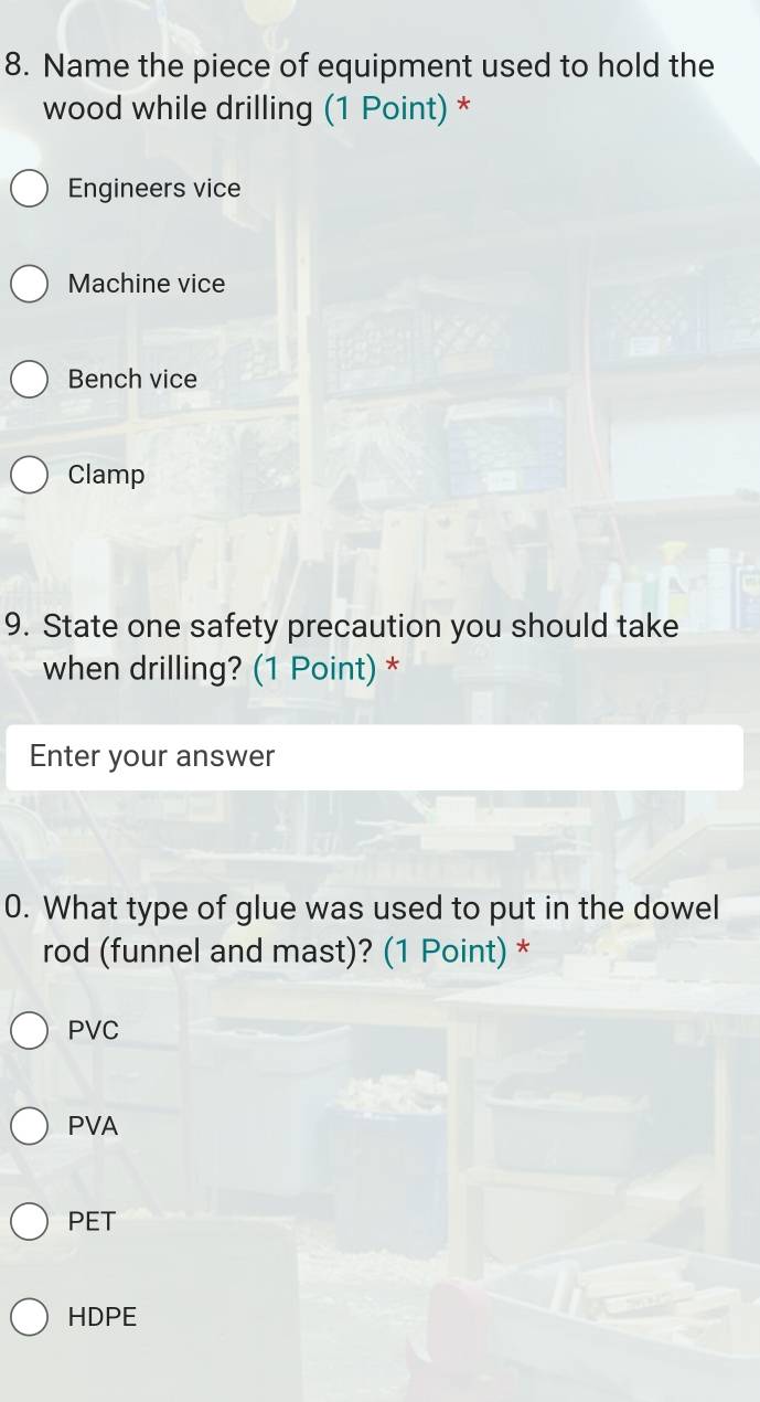 Name the piece of equipment used to hold the
wood while drilling (1 Point) *
Engineers vice
Machine vice
Bench vice
Clamp
9. State one safety precaution you should take
when drilling? (1 Point) *
Enter your answer
0. What type of glue was used to put in the dowel
rod (funnel and mast)? (1 Point) *
PVC
PVA
PET
HDPE