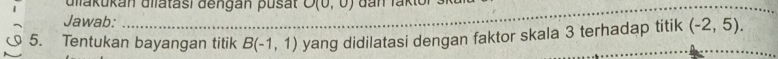 Glakukan Ulatasi dengan pusat O(0,0)
Jawab: 
_ 
_ 
_ 
5. Tentukan bayangan titik B(-1,1) yang didilatasi dengan faktor skala 3 terhadap titik (-2,5).