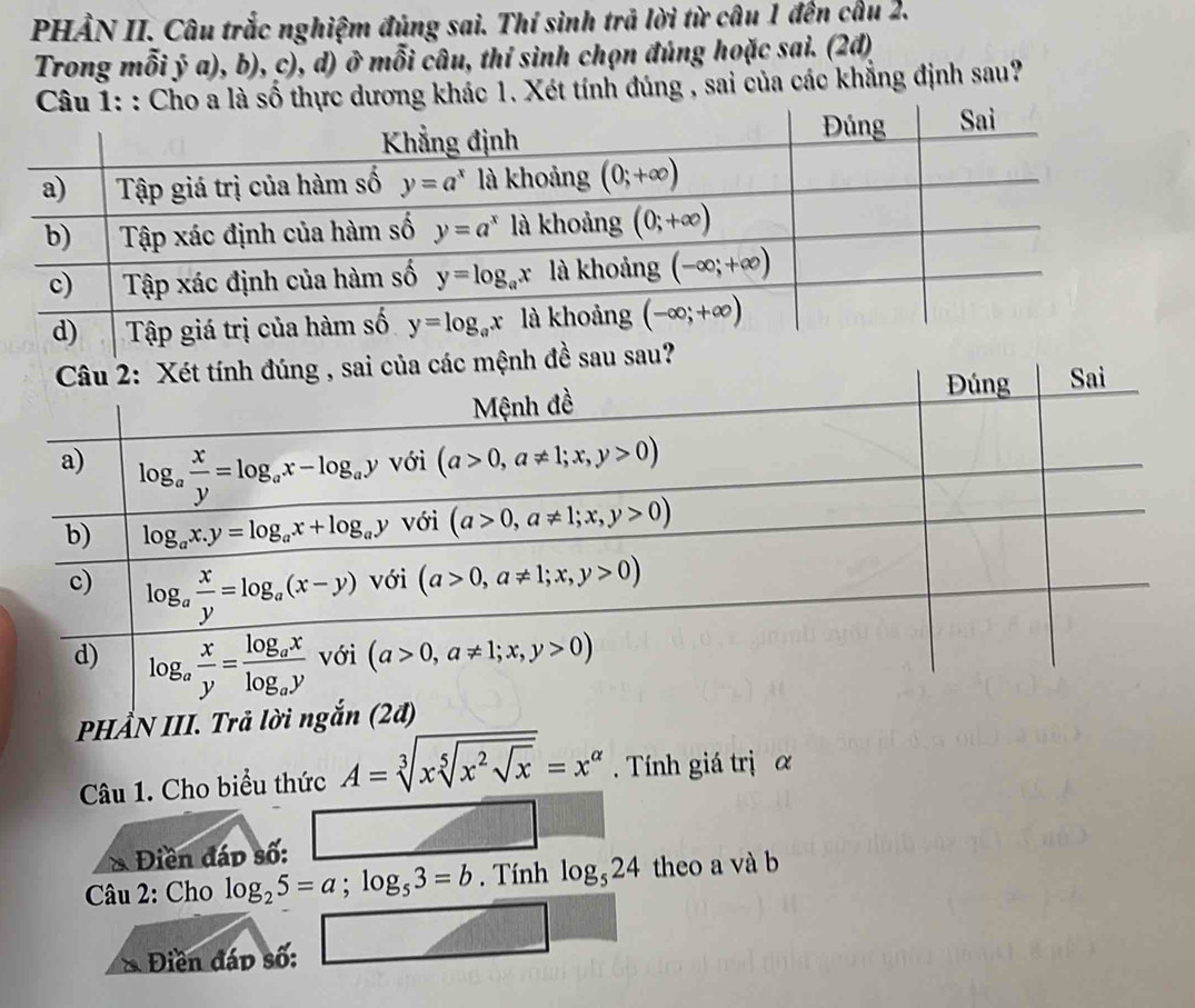 PHẢN II. Câu trắc nghiệm đủng sai. Thí sinh trả lời từ câu 1 đến cầu 2.
Trong mỗi ý a), b), c), d) ở mỗi câu, thí sinh chọn đúng hoặc sai. (2đ)
Cho a là số thực dương khác 1. Xét tính đúng , sai của các khẳng định sau?
PHẨN III. Trả lời ngắn (2
Câu 1. Cho biểu thức A=sqrt[3](xsqrt [5]x^2sqrt x)=x^(alpha). Tính giá trị α
& Điền đáp số:
Câu 2: Cho log _25=a;log _53=b. Tính log _524 theo a và b
Điền đáp số: □