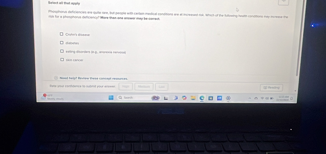 Select all that apply
Phosphorus deficiencies are quite rare, but people with certain medical conditions are at increased risk. Which of the following health conditions may increase the
risk for a phosphorus deficiency? More than one answer may be correct.
Crohn's disease
diabetes
eating disorders (e.g., anorexia nervosa)
skin cancer
Need help? Review these concept resources.
Rate your confidence to submit your answer. Lanie 1 Reading
631
Mostly ciourty Search 122) AM
11/12/2224 a