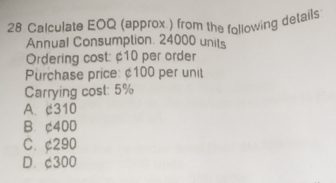 Calculate EOQ (approx ) from the following details
Annual Consumption. 24000 units
Ordering cost: ¢10 per order
Purchase price: ¢100 per unit
Carrying cost: 5%
A. c310
B. ¢400
C. ¢290
D. ¢300