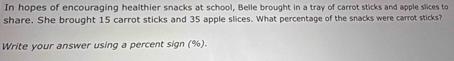 In hopes of encouraging healthier snacks at school, Belle brought in a tray of carrot sticks and apple slices to 
share. She brought 15 carrot sticks and 35 apple slices. What percentage of the snacks were carrot sticks? 
Write your answer using a percent sign (%).