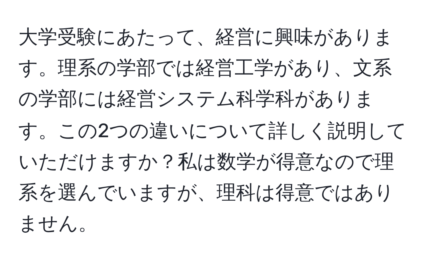 大学受験にあたって、経営に興味があります。理系の学部では経営工学があり、文系の学部には経営システム科学科があります。この2つの違いについて詳しく説明していただけますか？私は数学が得意なので理系を選んでいますが、理科は得意ではありません。