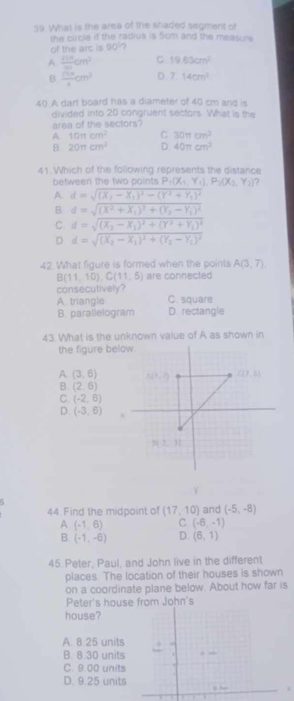 What is the area of the shaded segment of
the circle if the radius is 5cm and the measure
of the arc is 90° 7
A  25n/91 cm^2
C. 19.63cm^2
B.  75π /4 cm^3
D. 7.14cm^2
40. A dart board has a dlameter of 40 cm and is
divided into 20 congruent sectors. What is the
area of the sectors?
A 10π cm^2
C 30π cm^2
B. 20π cm^2 D. 40π cm^2
41. Which of the following represents the distance
between the two points P_1(X_1,Y_1),P_2(X_2,Y_2) ?
A. d=sqrt((X_2)-X_1)^2-(Y^2+Y_1)^2
B d=sqrt((X^2+X_1))^2+(Y_2-Y_1)^2
C d=sqrt((X_2)-X_1)^2+(Y^2+Y_1)^2
D. d=sqrt((X_2)-X_1)^2+(Y_2-Y_1)^2
42. What figure is formed when the points A(3,7).
B(11,10),C(11,5) are connected
consecutively?
A triangle C. square
8. parallelogram D. rectangle
the figure below.
A. (3,6)
B. (2,6)
C. (-2,6)
D. (-3,6)
Y
5
44. Find the midpoint of (17,10) and (-5,-8)
A (-1,6)
C (-6,-1)
B. (-1,-6) D. (6,1)
45 Peter, Paul, and John live in the different
places. The location of their houses is shown
on a coordinate plane below. About how far is
Peter's house from John's
house?
A. 8.25 units
B. 8.30 units
C. 9.00 units
D. 9.25 units