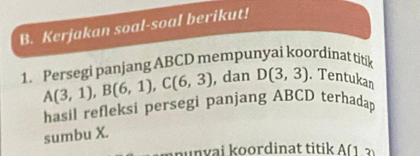 Kerjakan soal-soal berikut! 
1. Persegi panjang ABCD mempunyai koordinat titik
A(3,1), B(6,1), C(6,3) , dan D(3,3) Tentukan 
hasil refleksi persegi panjang ABCD terhadap 
sumbu X. 
mounvai koordinat titik A(13)