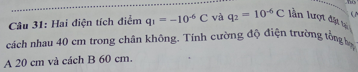 ho 
(A 
Câu 31: Hai điện tích điểm q_1=-10^(-6)C và q_2=10^(-6)C l ần lượt đặt tại 
cách nhau 40 cm trong chân không. Tính cường độ điện trường tổng hợp 
A 20 cm và cách B 60 cm.