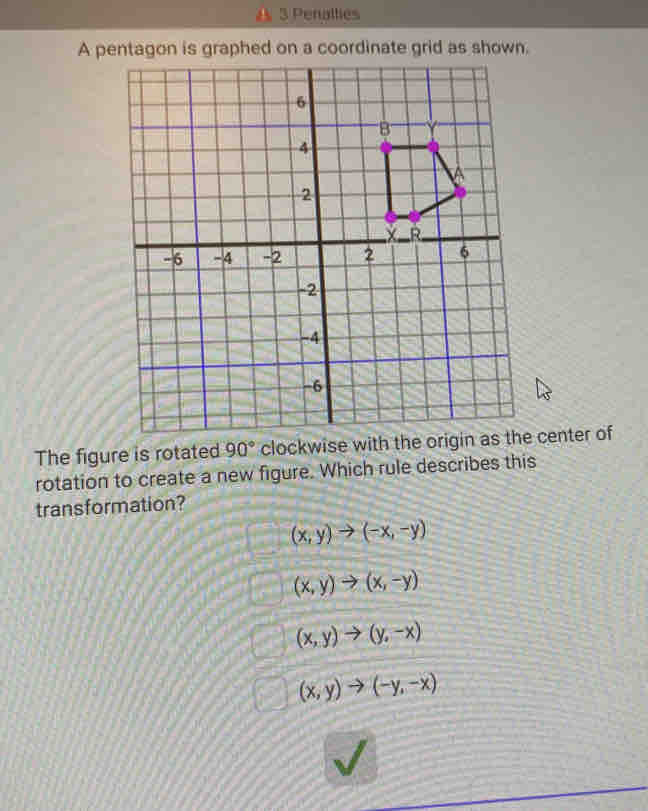 Penallies
A pentagon is graphed on a coordinate grid as shown.
The figure is rotated 90° clockwise with the origin as the center of
rotation to create a new figure. Which rule describes this
transformation?
(x,y)to (-x,-y)
(x,y)to (x,-y)
(x,y)to (y,-x)
(x,y)to (-y,-x)