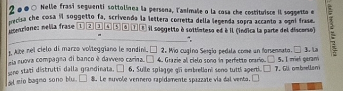 2ø●○ Nelle frasi seguenti sottolinea la persona, l'animale o la cosa che costituisce il soggetto e 
precisa che cosa il soggetto fa, scrivendo la lettera corretta della legenda sopra accanto a ogni frase. 
uttenzione: nella frase ① 2 a 4 sa 7 8 il soggetto à soltinteso ed è il (índica la parte del discorso) 
_ 
" 
_”. 
1, Alte nel cielo di marzo volteggiano le rondini. □ 2 Mio cugino Sergio pedala come un forsennato. □ 3. La 
gia nuova compagna di banco è davvero carina. □ 4 , Grazie al cielo sono in perfetto orario. □ 5. I miel gerani 
sono stati distrutti dalla grandinata. 6. Sulle spiagge gli ombrelloni sono tutti aperti. □ □ 7. Gli ambrelloni 
del mio bagno sono blu. | 8. Le nuvole vennero rapidamente spazzate via dal vento. 1