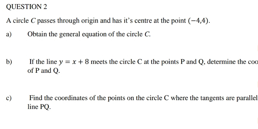 A circle C passes through origin and has it’s centre at the point (-4,4). 
a) Obtain the general equation of the circle C. 
b) If the line y=x+8 meets the circle C at the points P and Q, determine the coc 
of P and Q. 
c) Find the coordinates of the points on the circle C where the tangents are parallel 
line PQ.