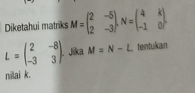 Diketahui matriks M=beginpmatrix 2&-5 2&-3endpmatrix , N=beginpmatrix 4&k -1&0endpmatrix.
L=beginpmatrix 2&-8 -3&3endpmatrix. . Jika M=N-L ,tentukan
nilai k.