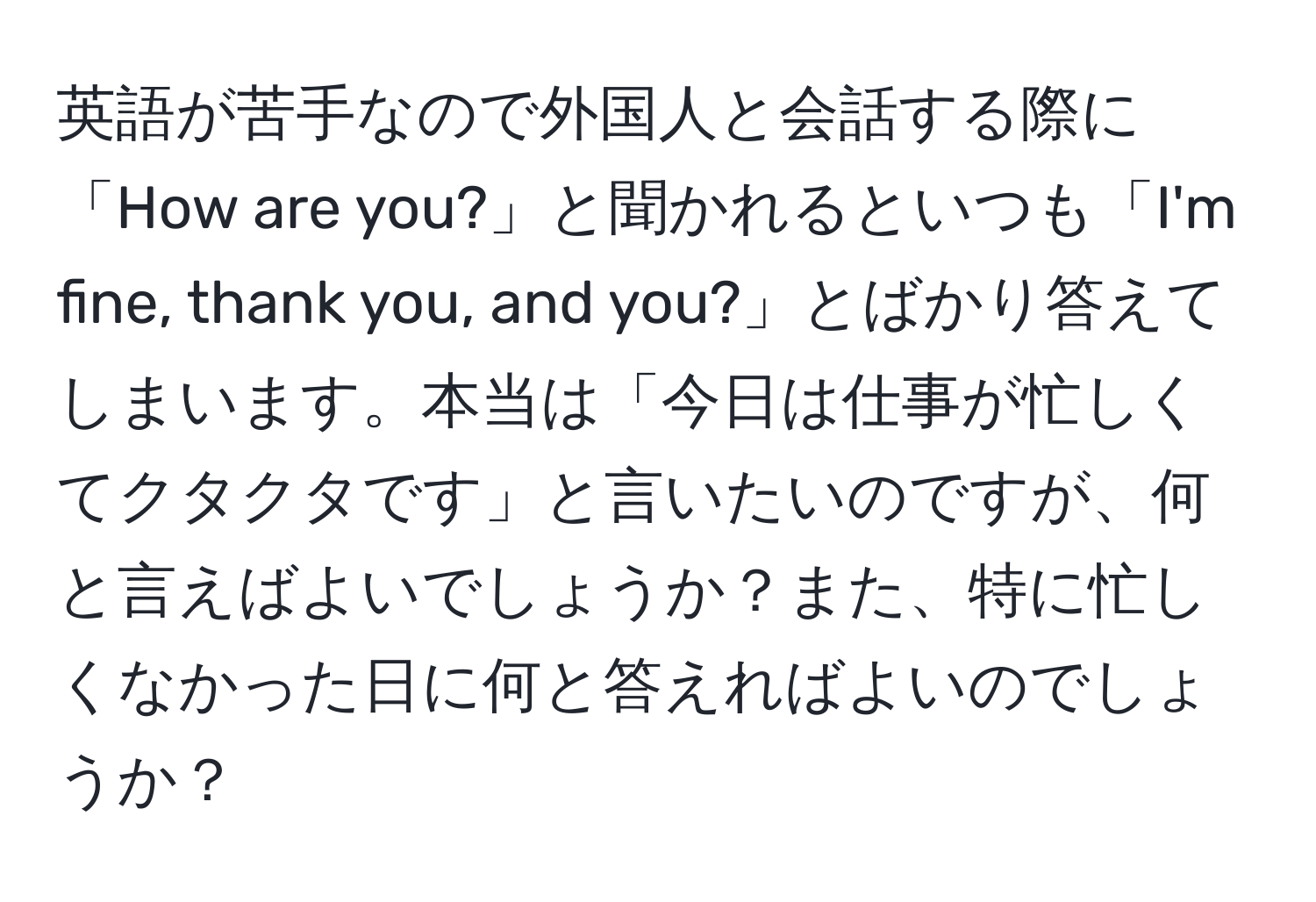 英語が苦手なので外国人と会話する際に「How are you?」と聞かれるといつも「I'm fine, thank you, and you?」とばかり答えてしまいます。本当は「今日は仕事が忙しくてクタクタです」と言いたいのですが、何と言えばよいでしょうか？また、特に忙しくなかった日に何と答えればよいのでしょうか？