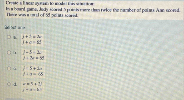 Create a linear system to model this situation:
In a board game, Judy scored 5 points more than twice the number of points Ann scored.
There was a total of 65 points scored.
Select one:
a. j+5=2a
j+a=65
b. j-5=2a
j+2a=65
C. j=5+2a
j+a=65
d. a=5+2j
j+a=65