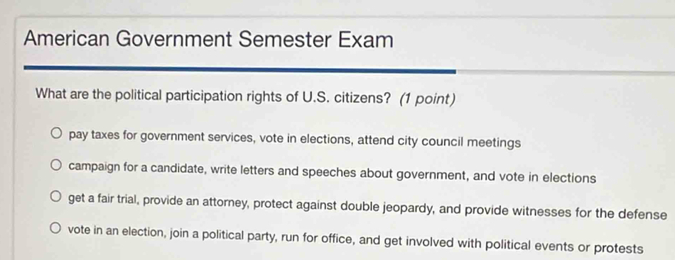 American Government Semester Exam
What are the political participation rights of U.S. citizens? (1 point)
pay taxes for government services, vote in elections, attend city council meetings
campaign for a candidate, write letters and speeches about government, and vote in elections
get a fair trial, provide an attorney, protect against double jeopardy, and provide witnesses for the defense
vote in an election, join a political party, run for office, and get involved with political events or protests