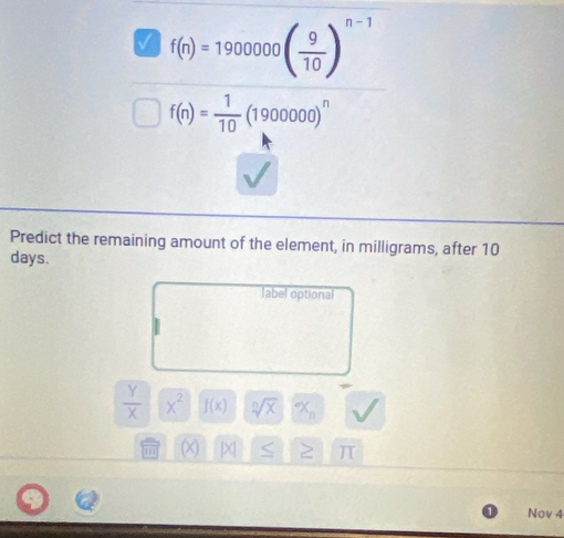 M f(n)=1900000( 9/10 )^n-1
f(n)= 1/10 (1900000)^n
Predict the remaining amount of the element, in milligrams, after 10
days.
label optional
 Y/X  x^2 f(x) sqrt[n](x) x_n
|X| π
Nov 4