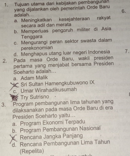 Tujuan utama dari kebijakan pembangunan
yang dijalankan oleh pemerintah Orde Baru
6.
adalah...
a. Meningkatkan kesejahteraan rakyat
secara adil dan merata
b. Memperluas pengaruh militer di Asia
Tenggara
c. Mengurangi peran sektor swasta dalam
perekonomian
d. Menghapus utang luar negeri Indonesia 7.
2. Pada masa Orde Baru, wakil presiden
pertama yang menjabat bersama Presiden
Soeharto adalah...
a. Adam Malik
* Sri Sultan Hamengkubuwono IX
c. Umar Wirahadikusumah
Try Sutrisno
3. Program pembangunan lima tahunan yang
dilaksanakan pada masa Orde Baru di era
Presiden Soeharto yaitu...
a. Program Ekonomi Terpadu
b. Program Pembangunan Nasional
Rencana Jangka Panjang
d. Rencana Pembangunan Lima Tahun
(Repelita)