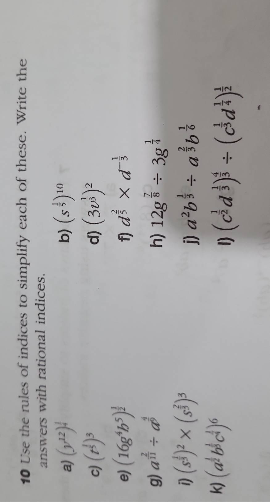 Use the rules of indices to simplify each of these. Write the 
answers with rational indices. 
a) (y^(12))^ 1/4  (s^(frac 1)5)^10
b) 
c) (t^(frac 1)5)^3 d) (3v^(frac 1)3)^2
e) (16g^4b^5)^ 1/2  d^(frac 2)5* d^(-frac 1)3
f) 
g) a^(frac 2)11/ a^(frac 4)9 12g^(frac 7)8/ 3g^(frac 1)4
h) 
1) (s^(frac 1)3)^2* (s^(frac 2)3)^3
j) a^2b^(frac 1)3/ a^(frac 2)3b^(frac 1)6
k) (a^(frac 1)2b^(frac 1)3c^(frac 1)4)^6
1) (c^(frac 1)2d^(frac 1)3)^ 4/3 / (c^(frac 1)3d^(frac 1)4)^ 1/2 