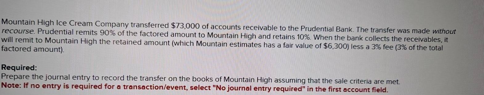 Mountain High Ice Cream Company transferred $73,000 of accounts receivable to the Prudential Bank. The transfer was made without 
recourse. Prudential remits 90% of the factored amount to Mountain High and retains 10%. When the bank collects the receivables, it 
will remit to Mountain High the retained amount (which Mountain estimates has a fair value of $6,300) less a 3% fee (3% of the total 
factored amount). 
Required: 
Prepare the journal entry to record the transfer on the books of Mountain High assuming that the sale criteria are met. 
Note: If no entry is required for a transaction/event, select "No journal entry require d'' in the first account field.