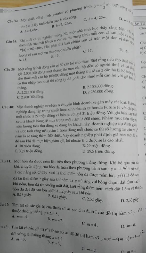 Một chiếc cống hình parabol có phương trình y=- 1/2 x^2 , Biết cổng có
d=5m Hãy tính chiều cao h của cống.
B. h=3,125m. C. h=4,125m.
D. h=3,2s Ap Tự
A. h=4,45m.
Cho
Câu 38: Khi nuôi cả thí nghiệm trong hồ, một nhà sinh học thấy rằng: Nếu trên các
diện tích của mặt hồ có # con cá thì trung bình mỗi con cá sau một vụ có c
P(n)=360-10n Hỏi phải thả bao nhiêu con cá trên một đơn vị diện tc Chc
lượng cá sau một vụ thu được nhiều nhất?
A. 18. B. 19. C. 17 .
a) C
D. 16. b) C
Câu 39: Một công ty bất động sản có 50 căn hộ cho thuê. Biết rằng nếu cho thuê mỗi Gọ
giá 2.000.000 đồng một tháng thì mọi căn hộ đều có người thuê và cứ tăng mi
cho thuê mỗi căn hộ 100.000 đồng một tháng thì sẽ có 2 căn hộ bị bỏ trống 
có thu nhập cao nhất thì công ty đó phải cho thuê mỗi căn hộ với giá bao Ch
a)
tháng. B. 2.100.000 đồng. b)
A. 2.225.000 đồng. D. 2.250.000 đồng.
C. 2.200.000 đồng.
Cl
Câu 40: Một doanh nghiệp tư nhân A chuyên kinh doanh xe gắn máy các loại. Hiện v
nghiệp đang tập trung chiến lược kinh doanh xe honda Future Fi với chi phi
một chiếc là 27 triệu đồng và bán ra với giá 31 triệu đồng. Với giá bán này thị C
xe mà khách hàng sẽ mua trong một năm là 600 chiếc. Nhằm mục tiểu đấy C
nữa lượng tiêu thụ dòng xe đang ăn khách này, doanh nghiệp dự định gian
và ước tính rằng nếu giảm 1 triệu đồng mỗi chiếc xe thì số lượng xe bán ra C
năm là sẽ tăng thêm 200 chiếc. Vậy doanh nghiệp phải định giá bán mới là b a
để sau khi đã thực hiện giảm giá, lợi nhuận thu được sẽ là cao nhất. b
A. 30 triệu đồng. B. 29 triệu đồng.
C
C. 30,5 triệu đồng. D. 29,5 triệu đồng.
Câu 41: Một hòn đá được ném lên trên theo phương thắng đứng. Khi bỏ qua sức ca
khí, chuyển động của hòn đá tuân theo phương trình sau: y=-4,9t^2+mt+n
là các hằng số. Ở đây t=0 là thời điểm hòn đá được ném lên, y(t) là độ cao
đá tại thời điểm 7 giảy sau khi ném và y=0 ứng với bóng chạm đất. Sau bao 
khi ném, hòn đá rơi xuống mặt đất, biết rằng điểm ném cách đất 1,5m và thờ 0:
hòn đá đạt độ cao lớn nhất là 1,2 giây sau khi ném.
A. 0,13 giây. B. 0,12 giây. C. 2,52 giây. D. 2,53 giây.
ău 42: Tìm tất cả các giá trị của tham số m sao cho đinh I của đồ thi hàm số y=x^2-1:
thuộc đường thắng
A. m=-5. y=2x-5.
B. m=-7. C m=4. D. m=6.
au 43: Tìm tất cả các giá trị của tham số m để đồ thị hàm số y=x^2-4(m-1)x+3-m^2
đối xứng là đường thẳng x=4 ?
A. m=0. B. m=3.
C. m=2_ .
D m=1.