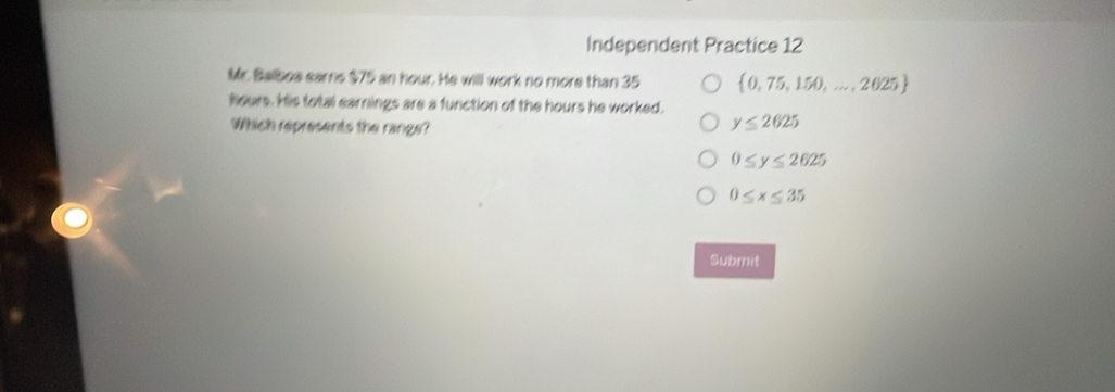 Independent Practice 12
Mr. Balboa eams $75 an hour. He will work no more than 35  0,75,150,...,2025
hours. his total earnings are a function of the hours he worked.
Which represents the range?
y≤ 2625
0≤ y≤ 2625
0≤ x≤ 35
Submit