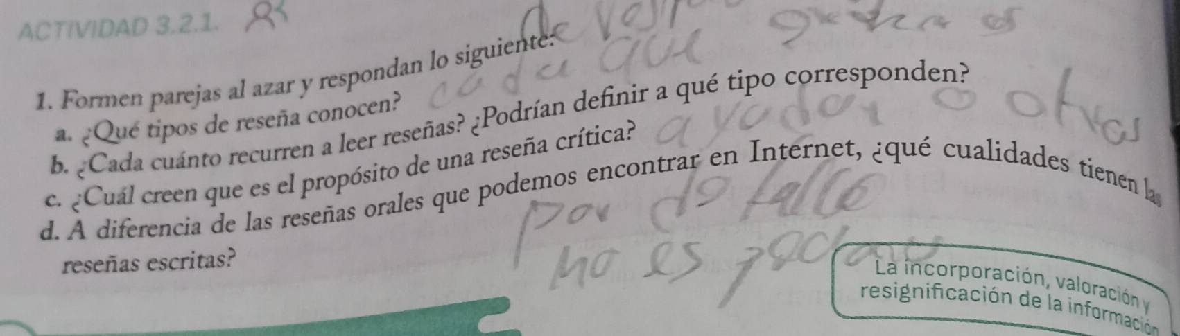 ACTIVIDAD 3.2.1. 
1. Formen parejas al azar y respondan lo siguiente: 
b. ¿Cada cuánto recurren a leer reseñas? ¿Podrían definir a qué tipo corresponden? 
a. ¿Que tipos de reseña conocen? 
c. ¿Cuál creen que es el propósito de una reseña crítica? 
d. A diferencia de las reseñas orales que podemos encontrar en Internet, ¿qué cualidades tienen l 
reseñas escritas? 
La incorporación, valoración y 
resignificación de la información