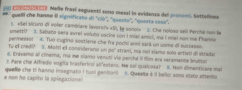 RICONOSCERE Nelle frasi seguenti sono messi in evidenza dei pronomi. Sottolinea 
●●○ quelli che hanno il significato di “ciò”, “questo”, “questa cosa”. 
1. «Sei sicuro di voler cambiare lavoro?» «Sì, Io sono!» 2. Che noioso sei! Perché non la 
smetti? 3. Sabato sera avrei voluto uscire con i miei amici, ma i miei non me I’hanno 
permesso! 4. Tuo cugino sostiene che fra pochi anni sarà un uomo di successo. 
Tu ci credi? 5. Molti ci considerano un po’ strani, ma noi siamo solo artisti di strada! 
6. Eravamo al cinema, ma ne siamo venuti via perché il film era veramente brutto! 
7. Pare che Alfredo voglia trasferirsi all’estero. Ne sai qualcosa? 8. Non dimenticare mai 
quello che ti hanno insegnato i tuoi genitori! 9. Questo è il bello: sono stato attento 
e non ho capito la spiegazione!