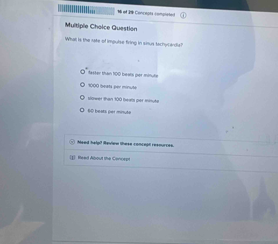 of 29 Concepts completed
Multiple Choice Question
What is the rate of impulse firing in sinus tachycardia?
faster than 100 beats per minute
1000 beats per minute
slower than 100 beats per minute
60 beats per minute
Need help? Review these concept resources.
Read About the Concept