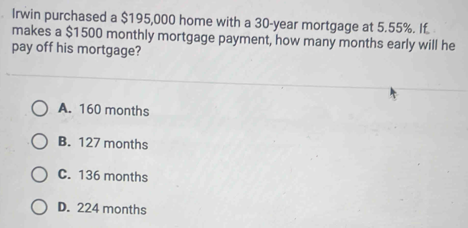 Irwin purchased a $195,000 home with a 30-year mortgage at 5.55%. If
makes a $1500 monthly mortgage payment, how many months early will he
pay off his mortgage?
A. 160 months
B. 127 months
C. 136 months
D. 224 months